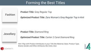 Hint: Play with Product Attritbutes in your Title like Material, Style, Product Type,
Brand, Gender and Other Attributes like Color, Size
Jewellery
Forming the Best Titles
Product Title: Grey Regular Top
Optimized Product Title: Zara Woman's Grey Regular Top in Knit
Fashion
Product Title: Diamond Ring
Optimized Product Title: Cartier 2 Carat Diamond Ring
 