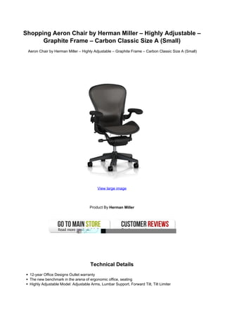Shopping Aeron Chair by Herman Miller – Highly Adjustable –
      Graphite Frame – Carbon Classic Size A (Small)
 Aeron Chair by Herman Miller – Highly Adjustable – Graphite Frame – Carbon Classic Size A (Small)




                                          View large image




                                     Product By Herman Miller




                                      Technical Details
  12-year Office Designs Outlet warranty
  The new benchmark in the arena of ergonomic office, seating
  Highly Adjustable Model: Adjustable Arms, Lumbar Support, Forward Tilt, Tilt Limiter
 