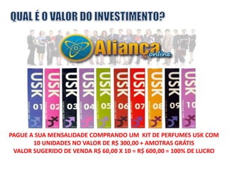 PAGUE A SUA MENSALIDADE COMPRANDO UM KIT DE PERFUMES USK COM 
10 UNIDADES NO VALOR DE R$ 300,00 + AMOTRAS GRÁTIS 
VALOR SUGERIDO DE VENDA R$ 60,00 X 10 = R$ 600,00 = 100% DE LUCRO 
 
