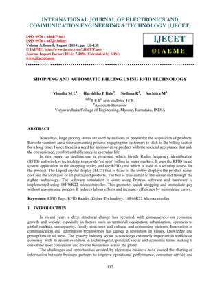 Proceedings of the 2nd International Conference on Current Trends in Engineering and Management ICCTEM -2014 
INTERNATIONAL JOURNAL OF ELECTRONICS AND 
17 – 19, July 2014, Mysore, Karnataka, India 
COMMUNICATION ENGINEERING  TECHNOLOGY (IJECET) 
ISSN 0976 – 6464(Print) 
ISSN 0976 – 6472(Online) 
Volume 5, Issue 8, August (2014), pp. 132-138 
© IAEME: http://www.iaeme.com/IJECET.asp 
Journal Impact Factor (2014): 7.2836 (Calculated by GISI) 
www.jifactor.com 
IJECET 
© I A E M E 
SHOPPING AND AUTOMATIC BILLING USING RFID TECHNOLOGY 
Vinutha M L1, Harshitha P Bale2, Sushma R3, Suchitra M4 
1,2,3B.E 8th sem students, ECE, 
4Associate Professor 
Vidyavardhaka College of Engineering, Mysore, Karnataka, INDIA 
132 
ABSTRACT 
Nowadays, large grocery stores are used by millions of people for the acquisition of products. 
Barcode scanners are a time consuming process engaging the customers to stick to the billing section 
for a long time. Hence there is a need for an innovative product with the societal acceptance that aids 
the convenience, comfort and efficiency in everyday life. 
In this paper, an architecture is presented which blends Radio frequency identification 
(RFID) and wireless technology to provide ‘on spot’ billing in super markets. It uses the RFID based 
system application in the shopping trolley and the RFID card which is used as a security access for 
the product. The Liquid crystal display (LCD) that is fixed to the trolley displays the product name, 
cost and the total cost of all purchased products. The bill is transmitted to the server end through the 
zigbee technology. The software simulation is done using Proteus software and hardware is 
implemented using 18F46K22 microcontroller. This promotes quick shopping and immediate pay 
without any queuing process. It reduces labour efforts and increases efficiency by minimizing errors. 
Keywords: RFID Tags, RFID Reader, Zigbee Technology, 18F46K22 Microcontroller. 
1. INTRODUCTION 
In recent years a deep structural change has occurred, with consequences on economic 
growth and society, especially in factors such as territorial occupation, urbanization, openness to 
global markets, demography, family structures and cultural and consuming patterns. Innovation in 
communication and information technologies has caused a revolution in values, knowledge and 
perceptions in all areas. The grocery industry sector is nowadays extremely important in worldwide 
economy, with its recent evolution in technological, political, social and economic terms making it 
one of the most convenient and diverse businesses across the globe. 
The challenges and opportunities created by electronic business have caused the sharing of 
information between business partners to improve operational performance, consumer service and 
 