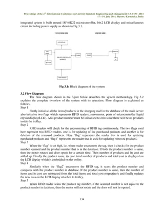 Proceedings of the 2nd International Conference on Current Trends in Engineering and Management ICCTEM -2014 
17 – 19, July 2014, Mysore, Karnataka, India 
integrated system is built around 18F46K22 microcontroller, 16x2 LCD display and miscellaneous 
circuit including power supply as shown in Fig 3.1. 
Fig 3.1: Block diagram of the system 
134 
3.2 Flow Diagram 
The flow diagram shown in the figure below describes the system methodology. Fig 3.2 
explains the complete overview of the system with its operation. Flow diagram is explained as 
follows. 
Step 1 
Firstly initialise all the items/products in the shopping mall in the database of the main server 
also initialise two flags which represents RFID readers, servomotor, ports of microcontroller liquid 
crystal display(LCD). Also product number must be initialised to zero since there will be no products 
inside the trolley. 
Step 2 
RFID readers will check for the encountering of RFID tag continuously. The two flags used 
here represent two RFID readers, one is for updating of the purchased products and another is for 
deletion of the removed products. Here ‘flag’ represents the reader that is used for updating 
purchased products and ‘flag1’ represents the reader that is used for updating removed products. 
Step 3 
When the ‘flag’ is set high, i.e. when reader encounters the tag, then it checks for the product 
number scanned and the product number that is in the database. If both the product number is same, 
then the motor rotates and door opens for a certain time. Then number of products and its cost are 
added up. Finally the product name, its cost, total number of products and total cost is displayed on 
the LCD display which is embedded on the trolley. 
Step 4 
Similarly when the ‘flag2’ encounters the RFID tag, it scans the product number and 
compares with the product number in database. If the product number is same, then the number of 
items and its cost are subtracted from the total items and total cost respectively and finally updates 
the new data on the LCD display attached to trolley. 
Step 5 
When RFID reader scans the product tag number, if the scanned number is not equal to the 
product number in database, then the motor will not rotate and the door will not be opened. 
 