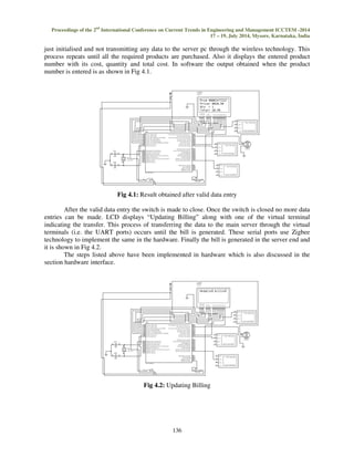 Proceedings of the 2nd International Conference on Current Trends in Engineering and Management ICCTEM -2014 
17 – 19, July 2014, Mysore, Karnataka, India 
just initialised and not transmitting any data to the server pc through the wireless technology. This 
process repeats until all the required products are purchased. Also it displays the entered product 
number with its cost, quantity and total cost. In software the output obtained when the product 
number is entered is as shown in Fig 4.1. 
Fig 4.1: Result obtained after valid data entry 
After the valid data entry the switch is made to close. Once the switch is closed no more data 
entries can be made. LCD displays “Updating Billing” along with one of the virtual terminal 
indicating the transfer. This process of transferring the data to the main server through the virtual 
terminals (i.e. the UART ports) occurs until the bill is generated. These serial ports use Zigbee 
technology to implement the same in the hardware. Finally the bill is generated in the server end and 
it is shown in Fig 4.2. 
The steps listed above have been implemented in hardware which is also discussed in the 
136 
section hardware interface. 
Fig 4.2: Updating Billing 
 