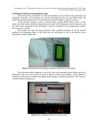 Proceedings of the 2nd International Conference on Current Trends in Engineering and Management ICCTEM -2014 
17 – 19, July 2014, Mysore, Karnataka, India 
4.2 Hardware Interface and simulation results 
After all necessary connections are made and complete circuit is built, all the components are 
initialised. And then, as the products are selected and added into the cart, the RFID reader will 
identify the product and the price will be displayed on the LCD display as shown in Fig 4.3. 
If the customer chooses to drop a selected product, another RFID reader which is at the 
outlet side of the trolley identifies the product and its price will be deducted from the total price and 
the value will be displayed on the LCD display. After the completion of the shopping the customer 
has to press the ‘switch’. 
This enables the total bill being generated after confirmed purchase of all the selected 
products in the shopping trolley. At the same time, this information is sent to the database server 
through the wireless zigbee unit. 
Fig 4.3: Identification of the product and price displayed on LCD display 
The information about shopping is sent to the main server through wireless zigbee unit and is 
displayed on the server side system as shown in Figure 4.4.The server database is then updated to 
reflect the existing stock available after deducting the number of products purchased. This ensures a 
smooth inventory management. 
Fig 4.4: Bill is updated on the server side system 
137 
 