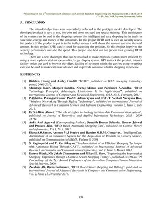 Proceedings of the 2nd International Conference on Current Trends in Engineering and Management ICCTEM -2014 
17 – 19, July 2014, Mysore, Karnataka, India 
138 
5. CONCLUSION 
The intended objectives were successfully achieved in the prototype model developed. The 
developed product is easy to use, low-cost and does not need any special training. This architecture 
of the system can be used in the shopping systems for intelligent and easy shopping in the malls to 
save time, energy and money of the consumers. In this project RFID card is used as security access 
for product. If the product is put in to the trolley means it will shows the amount and also the total 
amount. In this project RFID card is used for accessing the products. So this project improves the 
security performance and also the speed. This project also best suit for present fast growing RFID 
technology. 
There are a few challenges that can be resolved to make proposed system more efficient by 
using a more sophisticated microcontroller, larger display system, GPS to track the product, internet 
facility inside the card to browse the offers, facility of payment within the cart by using swapping 
card can be used to make cart more advance and to provide consumer a better shopping experience. 
REFERENCES 
[1] Bichlien Hoang and Ashley Caudill, “RFID”, published on IEEE emerging technology 
portal, 2006-2012. 
[2] Mandeep Kaur, Manjeet Sandhu, Neeraj Mohan and Parvinder S.Sandhu, “RFID 
Technology Principles, Advantages, Limitations  Its Applications”, published on 
International Journal of Computer and Electrical Engineering, Vol.3, No.1, February, 2011. 
[3] P.Rohitha, P.RanjeetKumar, Prof.N. Adinarayana and Prof . T. Venkat Narayana Rao, 
“Wireless Networking Through ZigBee Technology”, published on International Journal of 
Advanced Research in Computer Science and Software Engineering, Volume 2, Issue 7, July 
2012. 
[4] Dr.S.S.Riaz Ahmed, “The role of zigbee technology in future data Communication system”, 
published on Journal of Theoretical and Applied Information Technology, 2005 - 2009 
JATIT. 
[5] Ankit Anil Agarwal (Corresponding Author), Saurabh Kumar Sultania, Gourav Jaiswal 
and Prateek Jain, “RFID Based Automatic Shopping Cart”, published on Control Theory 
and Informatics, Vol.1, No.1, 2011. 
[6] Diana S.S.Santos, Antonio M.J Pereira and Ramiro M.R.M. Goncalves, “IntelligentCart: 
Architecture of an Innovative System for the Acquisition of Products in Grocery Stores”, 
published on Communications of IBIMA, Volume 8, 2009. 
[7] S. Raghupathi and V. Karthikeyan, “Implementation of an Efficient Shopping Technique 
with Automatic Billing Through-CAST”, published on International Journal of Advanced 
Research in Computer and Communication Engineering, Vol. 2, Issue 3, March 2013. 
[8] Darren Black, Nils Jakob Clemmensen and Mikael B. Skov, ”Supporting the Supermarket 
Shopping Experience through a Context-Aware Shopping Trolley”, published on OZCHI '09 
Proceedings of the 21st Annual Conference of the Australian Computer-Human Interaction 
Special Interest, 2009. 
[9] Zeeshan Ali, Reena Sonkusare, “RFID Based Smart Shopping and Billing”, published on 
International Journal of Advanced Research in Computer and Communication Engineering, 
Vol. 2, Issue 12, December 2013. 
