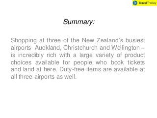 Summary:
Shopping at three of the New Zealand’s busiest
airports- Auckland, Christchurch and Wellington –
is incredibly rich with a large variety of product
choices available for people who book tickets
and land at here. Duty-free items are available at
all three airports as well.

 