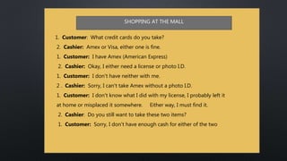 1. Customer: What credit cards do you take?
2. Cashier: Amex or Visa, either one is fine.
1. Customer: I have Amex (American Express)
2. Cashier: Okay, I either need a license or photo I.D.
1. Customer: I don't have neither with me.
2 . Cashier: Sorry, I can't take Amex without a photo I.D.
1. Customer: I don't know what I did with my license, I probably left it
at home or misplaced it somewhere. Either way, I must find it.
2. Cashier: Do you still want to take these two items?
1. Customer: Sorry, I don't have enough cash for either of the two
SHOPPING AT THE MALL
 