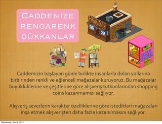 Caddenize
                   rengarenk
                   dükkanlar


           Caddemizin	
  başlayan	
  günle	
  birlikte	
  insanlarla	
  dolan	
  yollarına	
  
        birbirinden	
  renkli	
  ve	
  eğlenceli	
  mağazalar	
  kuruyoruz.	
  Bu	
  mağazalar	
  
        büyüklüklerine	
  ve	
  çeşitlerine	
  göre	
  alışveriş	
  tutkunlarından	
  shopping	
  
                                  coins	
  kazanmamızı	
  sağlıyor.

        Alışveriş	
  severlerin	
  karakter	
  özelliklerine	
  göre	
  istedikleri	
  mağazaları	
  
             inşa	
  etmek	
  alışverişten	
  daha	
  fazla	
  kazanılmasını	
  sağlıyor.
Wednesday, June 6, 2012
 