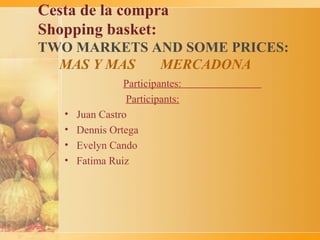 Cesta de la compra
Shopping basket:
TWO MARKETS AND SOME PRICES:
  MAS Y MAS  MERCADONA
                 Participantes:
                  Participants:
   •   Juan Castro
   •   Dennis Ortega
   •   Evelyn Cando
   •   Fatima Ruiz
 