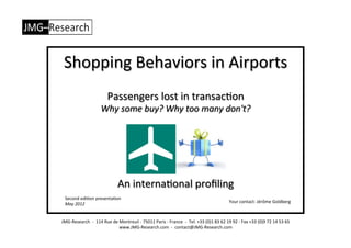 Shopping	
  Behaviors	
  in	
  Airports	
  
                                            Passengers	
  lost	
  in	
  transac4on	
  
                                      Why	
  some	
  buy?	
  Why	
  too	
  many	
  don't?	
  




                                                      An	
  interna4onal	
  proﬁling	
  
   Second	
  edi4on	
  presenta4on	
  
   May	
  2012	
                                                                                                                                                  Your	
  contact:	
  Jérôme	
  Goldberg	
  



JMG-­‐Research	
  	
  -­‐	
  	
  114	
  Rue	
  de	
  Montreuil	
  -­‐	
  75011	
  Paris	
  -­‐	
  France	
  	
  -­‐	
  	
  Tel.	
  +33	
  (0)1	
  83	
  62	
  19	
  92	
  -­‐	
  Fax	
  +33	
  (0)9	
  72	
  14	
  53	
  65	
  
                                                    www.JMG-­‐Research.com	
  	
  -­‐	
  	
  contact@JMG-­‐Research.com	
  
 