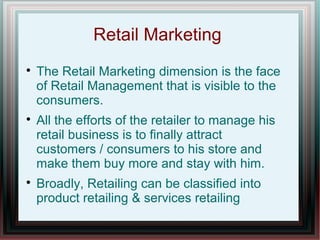 Retail Marketing






The Retail Marketing dimension is the face
of Retail Management that is visible to the
consumers.
All the efforts of the retailer to manage his
retail business is to finally attract
customers / consumers to his store and
make them buy more and stay with him.
Broadly, Retailing can be classified into
product retailing & services retailing

 