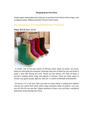 Shopping Boots from China

Taobao agent www.yoybuy.com help you to purchase from Chinse online shops, such
as taobao, paipai, 360buy and other Chinese online stores.

http://www.yoybuy.com/product/8434683185/item?Cate=Search

Price: $63.68 Size: 34-39




 In winter, one of hot sale articles of Chinese online shops are boots. Of course,
boots are necessities for everyone, choosing a few pair of boots for you and family is
really a wise idea during this time. Please see the picture, this style of boots is
normal in taobao online shops and popular in Chinese. There are many colors to
choose: red, green, purple, light tan, dark tan. It is both comfortable and beautiful.

 Of course, if it is not your style, you have so many choice in yoybuy.com website,
and you can search from other online shops and place order on yoybuy. I am sure,
you can find the one you like. Yoybuy welcome to have a try, and have a wonderful
experience of purchasing from China.
 