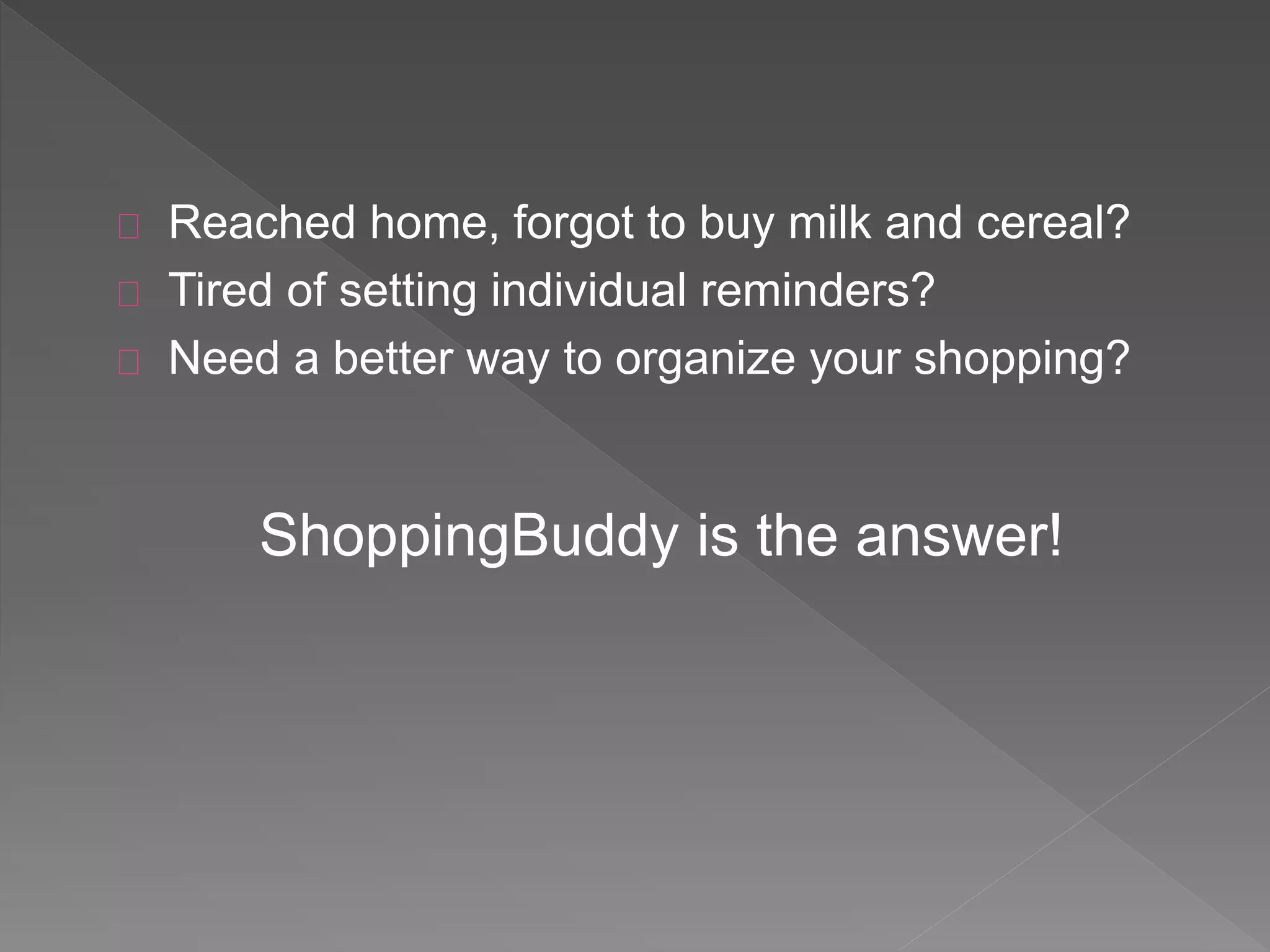 Reached home, forgot to buy milk and cereal?
Tired of setting individual reminders?
Need a better way to organize your shopping?
ShoppingBuddy is the answer!