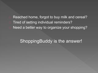 Reached home, forgot to buy milk and cereal? 
Tired of setting individual reminders? 
Need a better way to organize your shopping? 
ShoppingBuddy is the answer! 
 