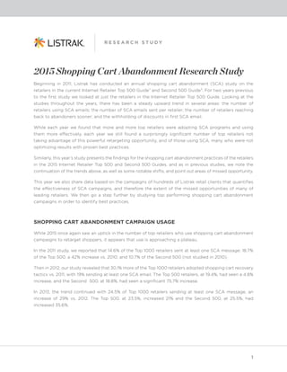 1
R E S E A R C H S T U D Y
2015 Shopping Cart Abandonment Research Study
Beginning in 2011, Listrak has conducted an annual shopping cart abandonment (SCA) study on the
retailers in the current Internet Retailer Top 500 Guide¹ and Second 500 Guide². For two years previous
to the first study we looked at just the retailers in the Internet Retailer Top 500 Guide. Looking at the
studies throughout the years, there has been a steady upward trend in several areas: the number of
retailers using SCA emails; the number of SCA emails sent per retailer; the number of retailers reaching
back to abandoners sooner; and the withholding of discounts in first SCA email.
While each year we found that more and more top retailers were adopting SCA programs and using
them more effectively, each year we still found a surprisingly significant number of top retailers not
taking advantage of this powerful retargeting opportunity, and of those using SCA, many who were not
optimizing results with proven best practices.
Similarly, this year’s study presents the findings for the shopping cart abandonment practices of the retailers
in the 2015 Internet Retailer Top 500 and Second 500 Guides, and as in previous studies, we note the
continuation of the trends above, as well as some notable shifts, and point out areas of missed opportunity.
This year we also share data based on the campaigns of hundreds of Listrak retail clients that quantifies
the effectiveness of SCA campaigns, and therefore the extent of the missed opportunities of many of
leading retailers. We then go a step further by studying top performing shopping cart abandonment
campaigns in order to identify best practices.
SHOPPING CART ABANDONMENT CAMPAIGN USAGE
While 2015 once again saw an uptick in the number of top retailers who use shopping cart abandonment
campaigns to retarget shoppers, it appears that use is approaching a plateau.
In the 2011 study, we reported that 14.6% of the Top 1000 retailers sent at least one SCA message: 18.7%
of the Top 500, a 42% increase vs. 2010; and 10.7% of the Second 500 (not studied in 2010).
Then in 2012, our study revealed that 30.1% more of the Top 1000 retailers adopted shopping cart recovery
tactics vs. 2011, with 19% sending at least one SCA email. The Top 500 retailers, at 19.4%, had seen a 4.8%
increase, and the Second 500, at 18.8%, had seen a significant 75.7% increase.
In 2013, the trend continued with 24.5% of Top 1000 retailers sending at least one SCA message, an
increase of 29% vs. 2012. The Top 500, at 23.5%, increased 21% and the Second 500, at 25.5%, had
increased 35.6%.
 