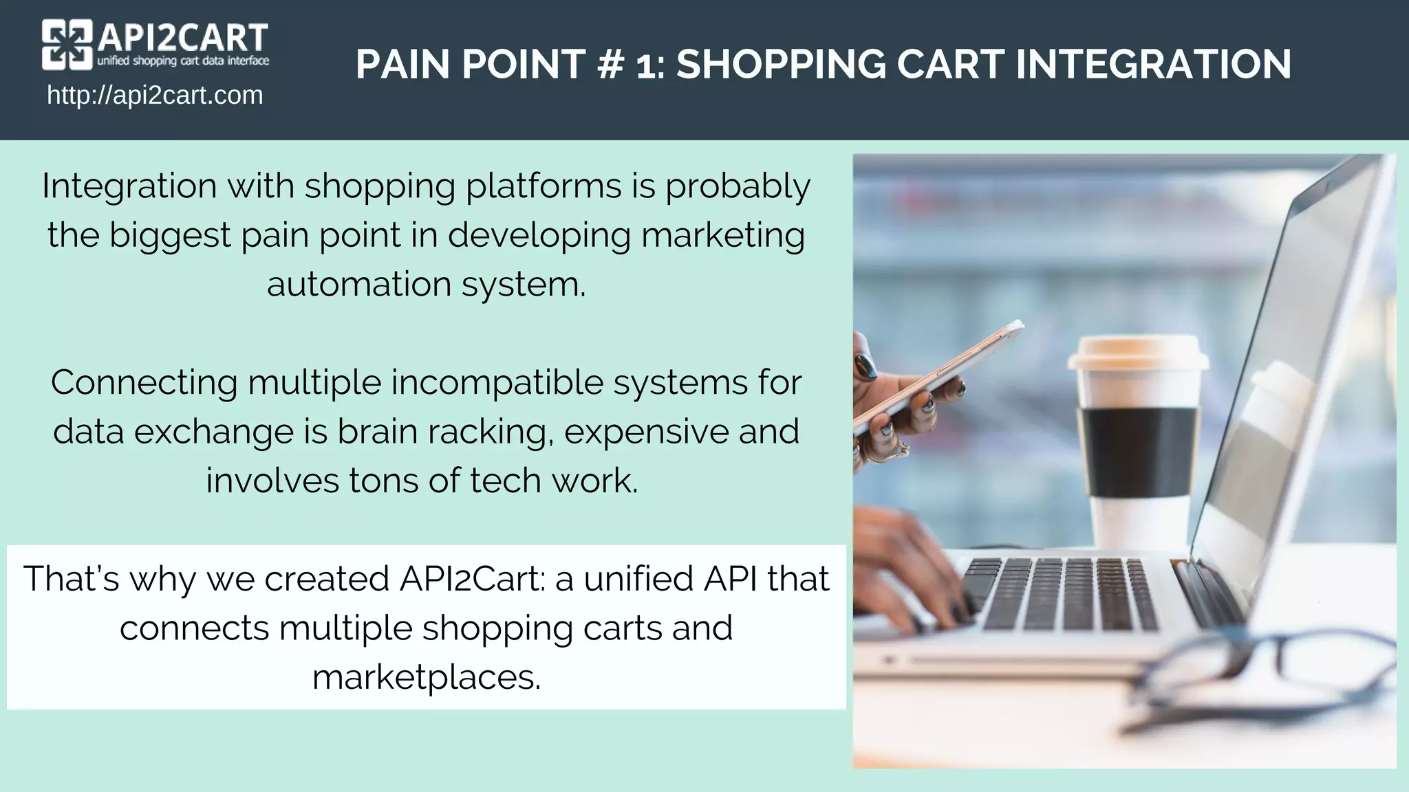 http://api2cart.com
PAIN POINT # 1: SHOPPING CART INTEGRATION
Integration with shopping platforms is probably
the biggest pain point in developing marketing
automation system.
Connecting multiple incompatible systems for
data exchange is brain racking, expensive and
involves tons of tech work.
That’s why we created API2Cart: a unified API that
connects multiple shopping carts and
marketplaces.
 