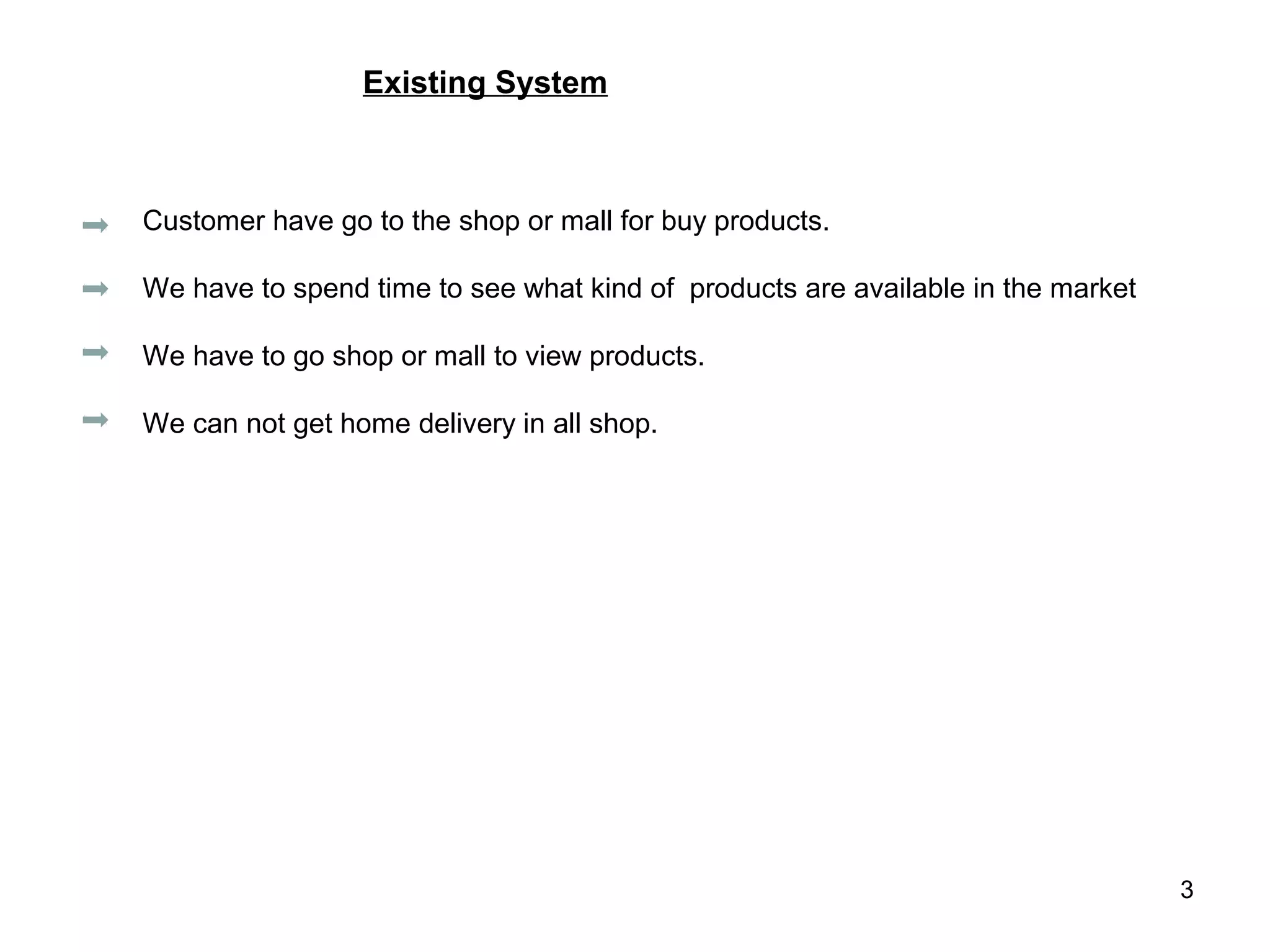 Existing System



Customer have go to the shop or mall for buy products.

We have to spend time to see what kind of products are available in the market

We have to go shop or mall to view products.

We can not get home delivery in all shop.




                                                                                 3
 