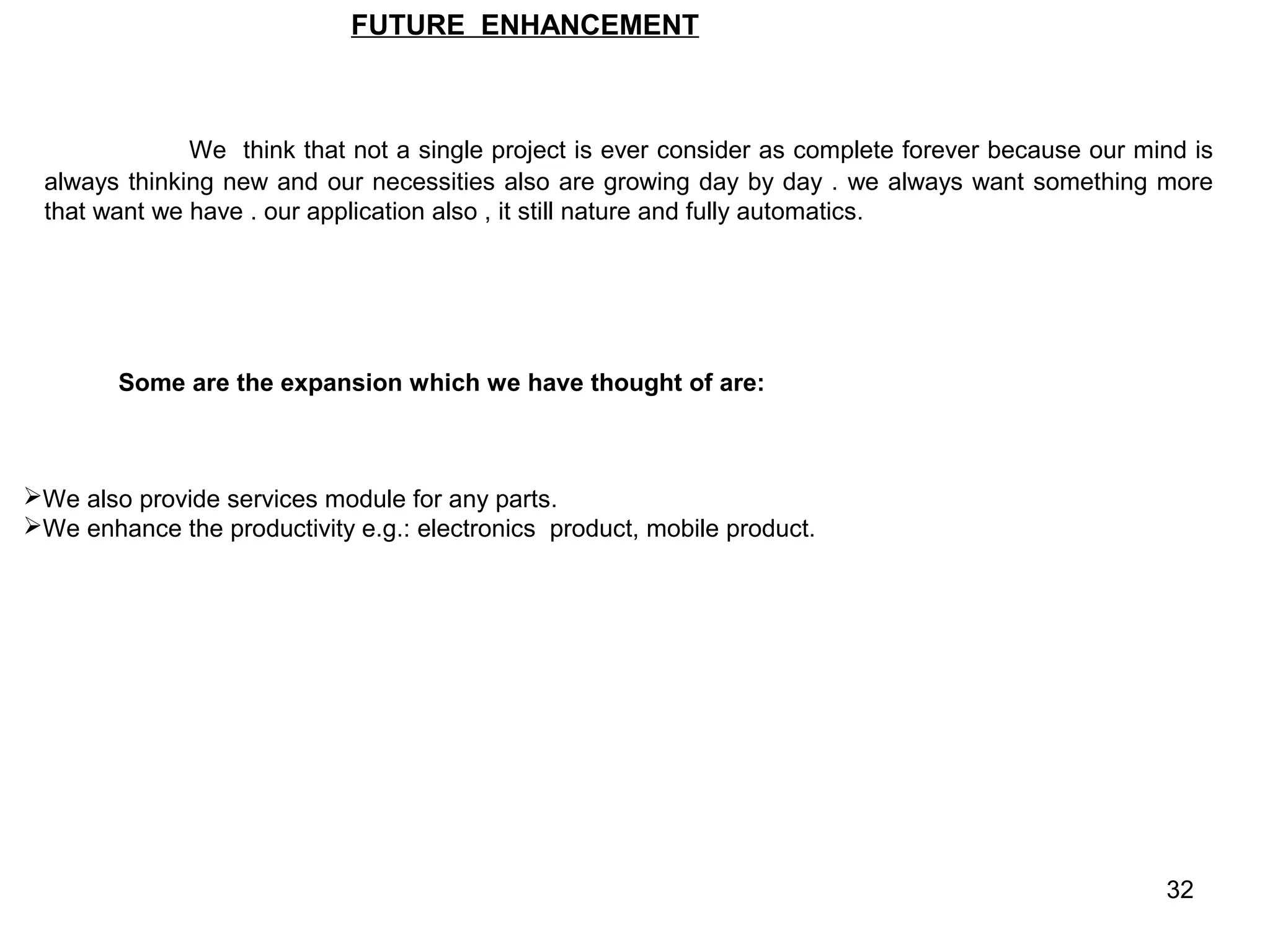 FUTURE ENHANCEMENT



              We think that not a single project is ever consider as complete forever because our mind is
 always thinking new and our necessities also are growing day by day . we always want something more
 that want we have . our application also , it still nature and fully automatics.




        Some are the expansion which we have thought of are:



We also provide services module for any parts.
We enhance the productivity e.g.: electronics product, mobile product.




                                                                                                    32
 