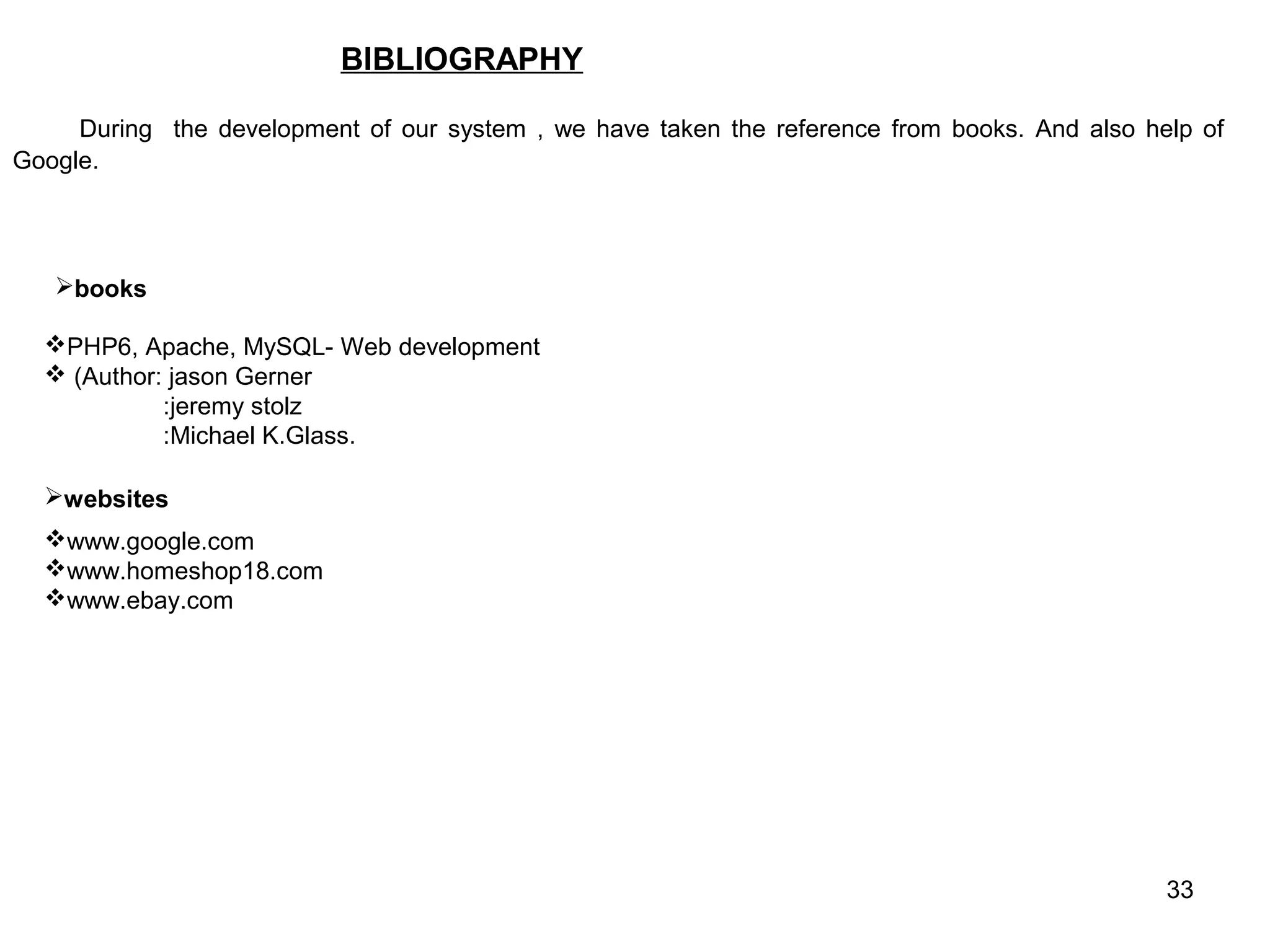 BIBLIOGRAPHY

     During the development of our system , we have taken the reference from books. And also help of
Google.




   books

  PHP6, Apache, MySQL- Web development
   (Author: jason Gerner
            :jeremy stolz
            :Michael K.Glass.

  websites
  www.google.com
  www.homeshop18.com
  www.ebay.com




                                                                                               33
 