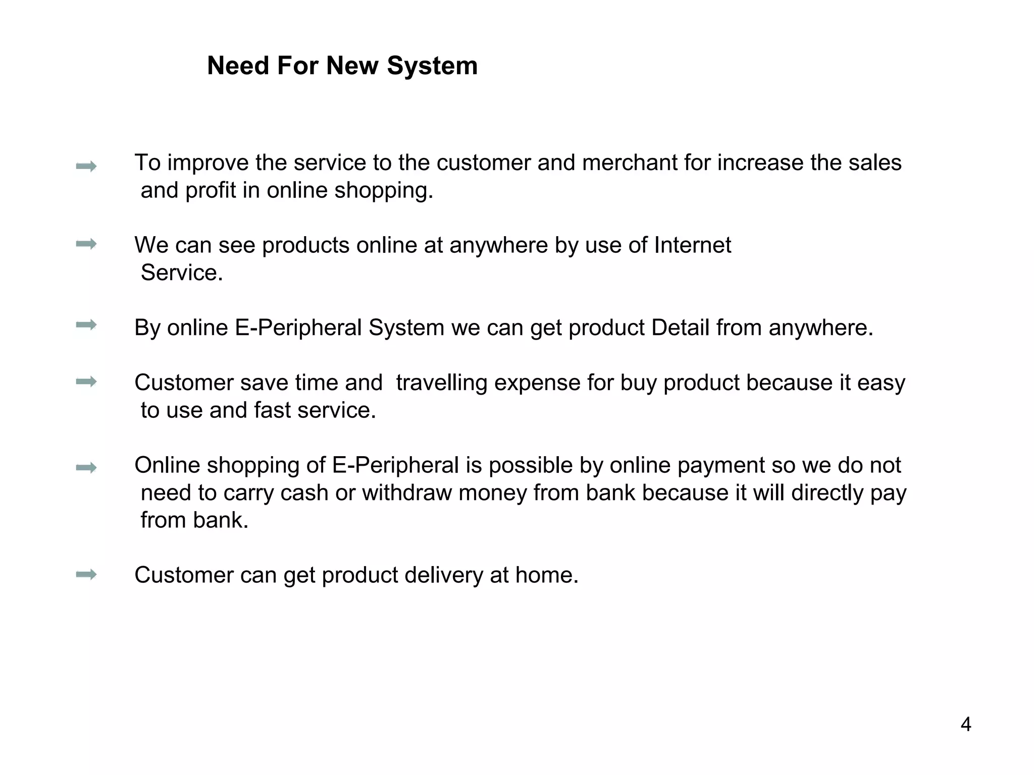 Need For New System


To improve the service to the customer and merchant for increase the sales
and profit in online shopping.

We can see products online at anywhere by use of Internet
Service.

By online E-Peripheral System we can get product Detail from anywhere.

Customer save time and travelling expense for buy product because it easy
to use and fast service.

Online shopping of E-Peripheral is possible by online payment so we do not
need to carry cash or withdraw money from bank because it will directly pay
from bank.

Customer can get product delivery at home.




                                                                              4
 