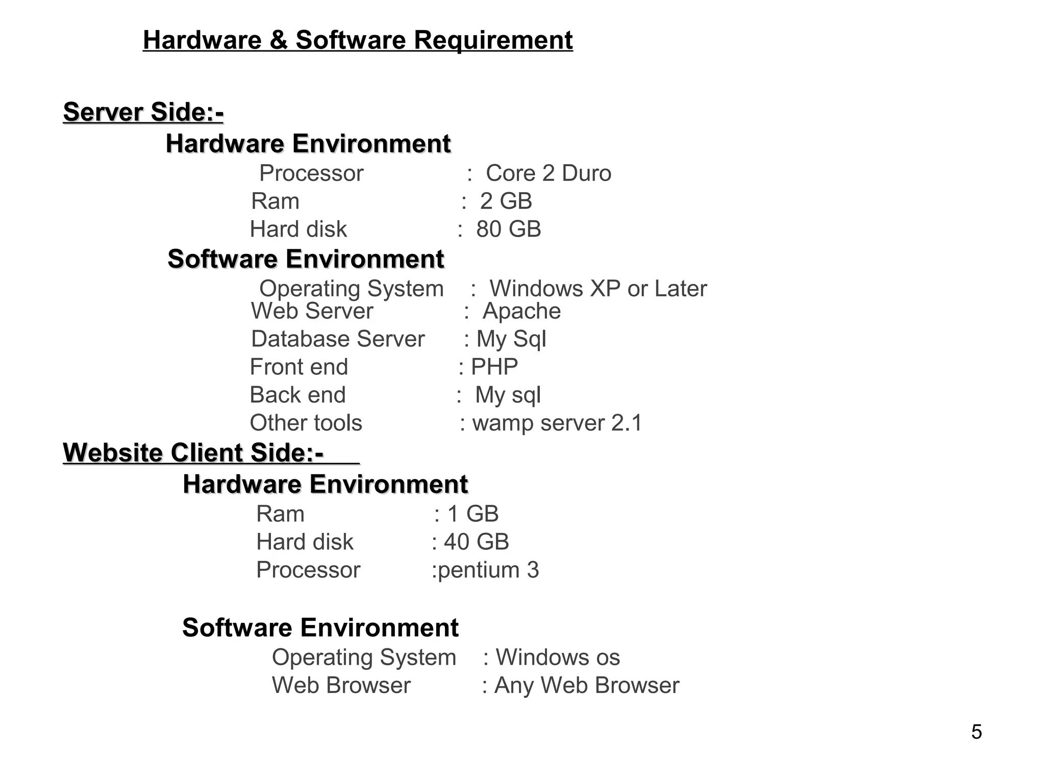 Hardware & Software Requirement

Server Side:-
        Hardware Environment
              Processor             : Core 2 Duro
             Ram                   : 2 GB
             Hard disk            : 80 GB
       Software Environment
              Operating System      : Windows XP or Later
             Web Server            : Apache
             Database Server       : My Sql
             Front end           : PHP
             Back end            : My sql
             Other tools          : wamp server 2.1
Website Client Side:-
         Hardware Environment
             Ram            : 1 GB
             Hard disk      : 40 GB
             Processor      :pentium 3

        Software Environment
               Operating System     : Windows os
               Web Browser          : Any Web Browser
                                                            5
 