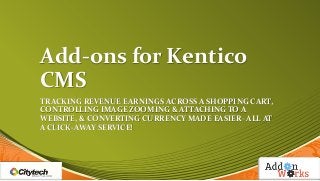 Add-ons for Kentico
CMS
TRACKING REVENUE EARNINGS ACROSS A SHOPPING CART,
CONTROLLING IMAGE ZOOMING & ATTACHING TO A
WEBSITE, & CONVERTING CURRENCY MADE EASIER- ALL AT
A CLICK-AWAY SERVICE!

 