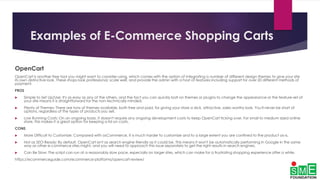 Examples of E-Commerce Shopping Carts
OpenCart
OpenCart is another free tool you might want to consider using, which comes with the option of integrating a number of different design themes to give your site
its own distinctive look. These shops look professional, scale well, and provide the admin with a host of features including support for over 20 different methods of
payment.
PROS
 Simple to Set Up/Use: It's as easy as any of the others, and the fact you can quickly bolt on themes or plugins to change the appearance or the feature-set of
your site means it is straightforward for the non-technically minded.
 Plenty of Themes: There are tons of themes available, both free and paid, for giving your store a slick, attractive, sales-worthy look. You'll never be short of
options, regardless of the types of products you sell.
 Low Running Costs: On an ongoing basis, it doesn't require any ongoing development costs to keep OpenCart ticking over. For small to medium sized online
store, this makes it a great option for keeping a lid on costs.
CONS
 More Difficult to Customize: Compared with osCommerce, it is much harder to customize and to a large extent you are confined to the product as-is.
 Not as SEO-Ready: By default, OpenCart isn't as search engine friendly as it could be. This means it won't be automatically performing in Google in the same
way as other e-commerce sites might, and you will need to approach this issue separately to get the right results in search engines.
 Can Be Slow: The script can run at a reasonably slow pace, especially on larger sites, which can make for a frustrating shopping experience after a while.
https://ecommerceguide.com/ecommerce-platforms/opencart-review/
 