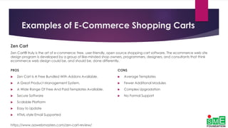 Examples of E-Commerce Shopping Carts
Zen Cart
Zen Cart® truly is the art of e-commerce; free, user-friendly, open source shopping cart software. The ecommerce web site
design program is developed by a group of like-minded shop owners, programmers, designers, and consultants that think
ecommerce web design could be, and should be, done differently.
PROS
 Zen Cart Is A Free Bundled With Addons Available.
 A Great Product Management System.
 A Wide Range Of Free And Paid Templates Available.
 Secure Software
 Scalable Platform
 Easy to Update
 HTML-style Email Supported
https://www.aawebmasters.com/zen-cart-review/
CONS
 Average Templates
 Fewer Additional Modules
 Complex Upgradation
 No Formal Support
 