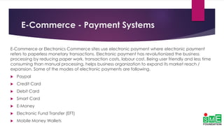 E-Commerce - Payment Systems
E-Commerce or Electronics Commerce sites use electronic payment where electronic payment
refers to paperless monetary transactions. Electronic payment has revolutionized the business
processing by reducing paper work, transaction costs, labour cost. Being user friendly and less time
consuming than manual processing, helps business organization to expand its market reach /
expansion. Some of the modes of electronic payments are following.
 Paypal
 Credit Card
 Debit Card
 Smart Card
 E-Money
 Electronic Fund Transfer (EFT)
 Mobile Money Wallets
 