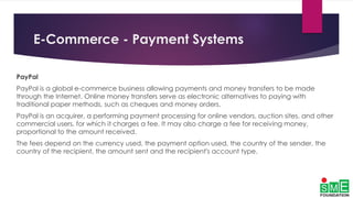 E-Commerce - Payment Systems
PayPal
PayPal is a global e-commerce business allowing payments and money transfers to be made
through the Internet. Online money transfers serve as electronic alternatives to paying with
traditional paper methods, such as cheques and money orders.
PayPal is an acquirer, a performing payment processing for online vendors, auction sites, and other
commercial users, for which it charges a fee. It may also charge a fee for receiving money,
proportional to the amount received.
The fees depend on the currency used, the payment option used, the country of the sender, the
country of the recipient, the amount sent and the recipient's account type.
 