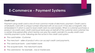 E-Commerce - Payment Systems
Credit Card
Payment using credit card is one of most common mode of electronic payment. Credit card is
small plastic card with a unique number attached with an account. It has also a magnetic strip
embedded in it which is used to read credit card via card readers. When a customer purchases a
product via credit card, credit card issuer bank pays on behalf of the customer and customer has
a certain time period after which he/she can pay the credit card bill. It is usually credit card
monthly payment cycle. Following are the actors in the credit card system.
 The card holder - Customer
 The merchant - seller of product who can accept credit card payments.
 The card issuer bank - card holder's bank
 The acquirer bank - the merchant's bank
 The card brand - for example , visa or mastercard.
 