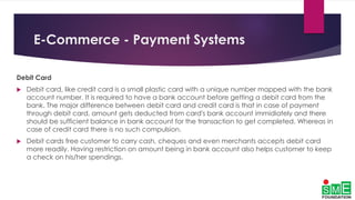 E-Commerce - Payment Systems
Debit Card
 Debit card, like credit card is a small plastic card with a unique number mapped with the bank
account number. It is required to have a bank account before getting a debit card from the
bank. The major difference between debit card and credit card is that in case of payment
through debit card, amount gets deducted from card's bank account immidiately and there
should be sufficient balance in bank account for the transaction to get completed. Whereas in
case of credit card there is no such compulsion.
 Debit cards free customer to carry cash, cheques and even merchants accepts debit card
more readily. Having restriction on amount being in bank account also helps customer to keep
a check on his/her spendings.
 
