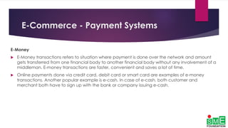 E-Commerce - Payment Systems
E-Money
 E-Money transactions refers to situation where payment is done over the network and amount
gets transferred from one financial body to another financial body without any involvement of a
middleman. E-money transactions are faster, convenient and saves a lot of time.
 Online payments done via credit card, debit card or smart card are examples of e-money
transactions. Another popular example is e-cash. In case of e-cash, both customer and
merchant both have to sign up with the bank or company issuing e-cash.
 