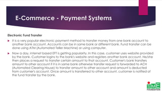 E-Commerce - Payment Systems
Electronic Fund Transfer
 It is a very popular electronic payment method to transfer money from one bank account to
another bank account. Accounts can be in same bank or different bank. Fund transfer can be
done using ATM (Automated Teller Machine) or using computer.
 Now a day, internet based EFT is getting popularity. In this case, customer uses website provided
by the bank. Customer logins to the bank's website and registers another bank account. He/she
then places a request to transfer certain amount to that account. Customer's bank transfers
amount to other account if it is in same bank otherwise transfer request is forwarded to ACH
(Automated Clearing House) to transfer amount to other account and amount is deducted
from customer's account. Once amount is transferred to other account, customer is notified of
the fund transfer by the bank.
 