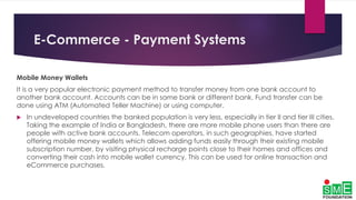 E-Commerce - Payment Systems
Mobile Money Wallets
It is a very popular electronic payment method to transfer money from one bank account to
another bank account. Accounts can be in same bank or different bank. Fund transfer can be
done using ATM (Automated Teller Machine) or using computer.
 In undeveloped countries the banked population is very less, especially in tier II and tier III cities.
Taking the example of India or Bangladesh, there are more mobile phone users than there are
people with active bank accounts. Telecom operators, in such geographies, have started
offering mobile money wallets which allows adding funds easily through their existing mobile
subscription number, by visiting physical recharge points close to their homes and offices and
converting their cash into mobile wallet currency. This can be used for online transaction and
eCommerce purchases.
 