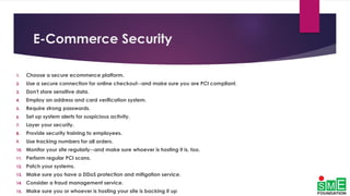 E-Commerce Security
1. Choose a secure ecommerce platform.
2. Use a secure connection for online checkout--and make sure you are PCI compliant.
3. Don't store sensitive data.
4. Employ an address and card verification system.
5. Require strong passwords.
6. Set up system alerts for suspicious activity.
7. Layer your security.
8. Provide security training to employees.
9. Use tracking numbers for all orders.
10. Monitor your site regularly--and make sure whoever is hosting it is, too.
11. Perform regular PCI scans.
12. Patch your systems.
13. Make sure you have a DDoS protection and mitigation service.
14. Consider a fraud management service.
15. Make sure you or whoever is hosting your site is backing it up
 