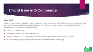 Ethical Issue in E-Commerce
Data Theft
Sellers have a responsibility to their customers. They must ensure that eCommerce transaction do
not result in data theft or security breaches. Customers give you a lot of sensitive information to
complete an eCommerce transaction:
 Credit card numbers
 Personal information, like their address
 Email addresses and a password, which they may share across many accounts
 Purchase history (particularly important if you sell sensitive products)
 
