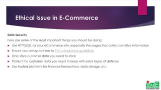 Ethical Issue in E-Commerce
Data Security
here are some of the most important things you should be doing:
 Use HTTPS/SSL for your eCommerce site, especially the pages that collect sensitive information
 Ensure you always adhere to PCI compliance guidelines
 Only store customer data you need to store
 Protect the customer data you need to keep with extra layers of defense
 Use trusted platforms for financial transactions, data storage, etc.
 