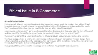 Ethical Issue in E-Commerce
Accurate Product Listing
E-commerce is different from traditional retail. Your customers cannot touch the product they will buy. They’ll
look at pictures and videos that show the product in ideal lighting, Photoshop processing, and artistic touch.
They’ll read descriptions that may say very little (or may say a ton) about the product.
e-commerce customers don’t get to see the exact item they’ll receive. In a store, you take the item off the shelf
and you carry it to the register. An e-commerce transaction is instead “send me one of those”.
Therefore it’s important that you make the effort to list your products accurately, completely, and honestly.
You have an opportunity to surprise an e-commerce customer with every transaction. You can delight them
with unexpected quality or beautiful packaging. You can include a little extra like a handwritten note or a small
freebie. But, there’s also a chance to surprise them negatively
If you product listing isn’t accurate, you disappoint a customer. You probably lose a customer.
 