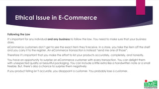 Ethical Issue in E-Commerce
Following the Law
It’s important for any individual and any business to follow the law. You need to make sure that your business
does.
eCommerce customers don’t get to see the exact item they’ll receive. In a store, you take the item off the shelf
and you carry it to the register. An eCommerce transaction is instead “send me one of those”.
Therefore it’s important that you make the effort to list your products accurately, completely, and honestly.
You have an opportunity to surprise an eCommerce customer with every transaction. You can delight them
with unexpected quality or beautiful packaging. You can include a little extra like a handwritten note or a small
freebie. But, there’s also a chance to surprise them negatively
If you product listing isn’t accurate, you disappoint a customer. You probably lose a customer.
 