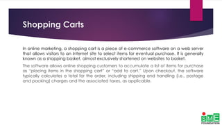 Shopping Carts
In online marketing, a shopping cart is a piece of e-commerce software on a web server
that allows visitors to an Internet site to select items for eventual purchase. It is generally
known as a shopping basket, almost exclusively shortened on websites to basket.
The software allows online shopping customers to accumulate a list of items for purchase
as “placing items in the shopping cart” or “add to cart.” Upon checkout, the software
typically calculates a total for the order, including shipping and handling (i.e., postage
and packing) charges and the associated taxes, as applicable.
 
