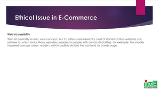 Ethical Issue in E-Commerce
Web Accessibility
Web accessibility is not a new concept, but it’s often overlooked. It’s a set of standards that websites can
adhere to, which make those websites useable for people with certain disabilities. For example, the visually
impaired can use screen readers, which audibly dictate the contents for a web page.
 