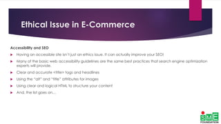 Ethical Issue in E-Commerce
Accessibility and SEO
 Having an accessible site isn’t just an ethics issue. It can actually improve your SEO!
 Many of the basic web accessibility guidelines are the same best practices that search engine optimization
experts will provide.
 Clear and accurate <title> tags and headlines
 Using the “alt” and “title” attributes for images
 Using clear and logical HTML to structure your content
 And, the list goes on…
 