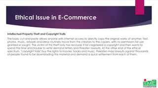 Ethical Issue in E-Commerce
Intellectual Property Theft and Copyright Trolls
The basic cut-and-paste allows anyone with Internet access to directly copy the original works of another. Text,
photos, music, artwork and ideas routinely move from the creators to the copiers, with no permission for use
granted or sought. The victim of this theft only has recourse if he's registered a copyright and then wants to
spend the time and trouble to write demand letters and threaten lawsuits. At the other end of the ethical
spectrum, "copyright trolls" buy the rights to movies, books and music, threaten mass lawsuits against thousands
of people found to be downloading the material and demand a quick settlement from each of them.
 