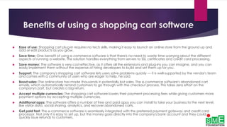 Benefits of using a shopping cart software
 Ease of use: Shopping cart plug-in requires no tech skills, making it easy to launch an online store from the ground up and
add or edit products as you grow.
 Save time: One benefit of using e-commerce software is that there's no need to waste time worrying about the different
aspects of running a website. The solution handles everything from servers to SSL certificates and credit card processing.
 Save money: The software is very cost-effective, as it offers all the extensions and plug-ins you can imagine, and you can
easily implement them without the expense of hiring developers to build and set them up for you.
 Support: The company's shopping cart software lets users solve problems quickly — it is well-supported by the vendor's team
and comes with a community of users who are eager to help, he said.
 Boost sales: The online store has made thousands in potentially lost sales. The e-commerce software's abandoned cart
emails, which automatically remind customers to go through with the checkout process. This takes zero effort on the
company's part, but creates a big return.
 Accept multiple currencies: The shopping cart software lowers their payment processing fees while giving customers more
payment options by accepting multiple currencies.
 Additional apps: The software offers a number of free and paid apps you can install to take your business to the next level,
like visitor data, social sharing, analytics, and recover abandoned carts.
 Get paid fast: The e-commerce software is seamlessly integrated with the preferred payment gateway and credit card
processor. Not only it is easy to set up, but the money goes directly into the company's bank account and they could
quickly issue refunds to customers.
 