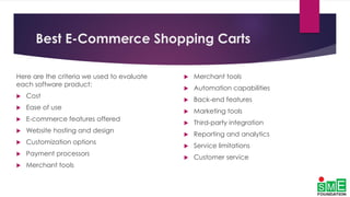 Best E-Commerce Shopping Carts
Here are the criteria we used to evaluate
each software product:
 Cost
 Ease of use
 E-commerce features offered
 Website hosting and design
 Customization options
 Payment processors
 Merchant tools
 Merchant tools
 Automation capabilities
 Back-end features
 Marketing tools
 Third-party integration
 Reporting and analytics
 Service limitations
 Customer service
 