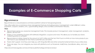 Examples of E-Commerce Shopping Carts
Bigcommerce
Bigcommerce is a cloud-based e-commerce platform aimed at fast-growing brands.
They offer really nice e-commerce store management features (including product management, order fulfillment, online
payments, coupons, analytics, etc.), good-looking designs, and countless customization features.
PROS
 Bigcommerce gives you awesome management tools. This includes product management, order management, analytics,
reports, all that stuff.
 There's a nice marketing module with AdWords integration, coupons and more. This allows you to handle your store's
marketing partly on autopilot.
 Bigcommerce is rather cheap for the amount of stuff it offers and the fact that it puts no limits on how many products you
can have in your database or how many customers you can serve.
 There's 24/7 support. And they even help you with things like SEO and other somewhat external traits of your online store.
 There are apps. You can integrate your store with platforms such as Facebook, MailChimp, QuickBooks, eBay, and a lot
more.
https://ecommerceguide.com/ecommerce-platforms/bigcommerce-review/
 