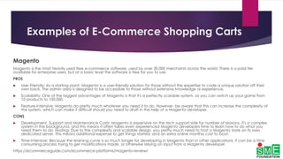 Examples of E-Commerce Shopping Carts
Magento
Magento is the most heavily used free e-commerce software, used by over 30,000 merchants across the world. There is a paid tier
available for enterprise users, but at a basic level the software is free for you to use.
PROS
 User Friendly: As a starting point, Magento is a user-friendly solution for those without the expertise to code a unique solution off their
own back. The admin area is designed to be accessible to those without extensive knowledge or experience.
 Scalability: One of the biggest advantages of Magento is that it's a perfectly scalable system, so you can switch up your game from
10 products to 100,000.
 Feature-Intensive: Magento do pretty much whatever you need it to do. However, be aware that this can increase the complexity of
the system, which can make it difficult should you need to draft in the help of a Magento developer.
CONS
 Development, Support and Maintenance Costs: Magento is expensive on the tech support side for number of reasons. It's a complex
system in the background, and this means it often takes even experienced Magento developers time to learn how to do what you
need them to do. Hosting: Due to the complexity and scalable design, you pretty much need to host a Magento store on its own
dedicated server. This means additional expense to get things started, and an extra online monthly cost to boot.
 Time-Intensive: Because the learning curve is so much longer for developing in Magento than in other applications, it can be a time
consuming process trying to get modifications made, or otherwise relying on input from a Magento developer.
https://ecommerceguide.com/ecommerce-platforms/magento-review/
 