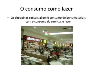 O consumo como lazer
• Os shoppings centers aliam o consumo de bens materiais
            com o consumo de serviços e lazer
 