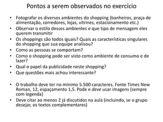Pontos a serem observados no exercício
• Fotografar os diversos ambientes do shopping (banheiros, praça de
  alimentação, corredores, lojas, vitrines, estacionamento etc.)
• Observar o estilo desses ambientes e que tipo de mensagem eles
  querem transmitir
• Os shoppings são todos iguais? Quais as características singulares
  do shopping que sua equipe analisou?
• Como as pessoas se comportam?
• Como o shopping pode ser visto como ambiente de consumo e de
  lazer?
• Qual o papel da publicidade neste shopping?
• Que questões mais achou interessante?

• O trabalho deve ter no mínimo 5.500 caracteres. Fonte Times New
  Roman, 12, espaçamento 1,5. Pode e deve usar imagens (sempre
  com legenda)
• Deve citar ao menos 2 já discutidos na aula (incluindo, se o grupo
  desejar, os textos complementares)
 