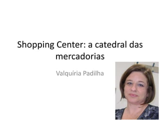 Shopping Center: a catedral das
        mercadorias
         Valquíria Padilha
 